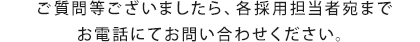 ご質問等ございましたら、各採用担当者宛までお電話にてお問い合わせください。