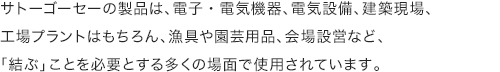 サトーゴーセーの製品は、電子・電気機器、電気設備、建築現場、工場プラントはもちろん、漁具や園芸用品、会場設営など、「結ぶ」ことを必要とする多くの場面で使用されています。